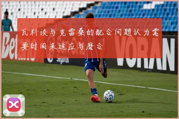 瓦科谈与克雷桑的配合问题认为需要时间来适应与磨合