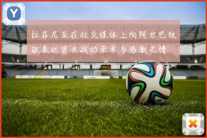 拉菲尼亚在社交媒体上向阿尔巴致敬表达曾共战的荣幸与感激之情