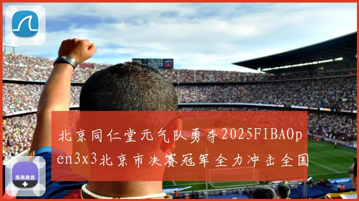 北京同仁堂元气队勇夺2025FIBAOpen3x3北京市决赛冠军全力冲击全国赛场