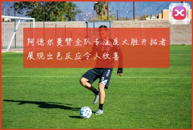 阿德尔曼赞全队专注度大胜开拓者展现出色反应令人欣喜