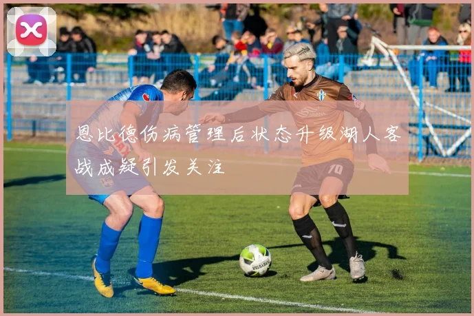 恩比德伤病管理后状态升级湖人客战成疑引发关注