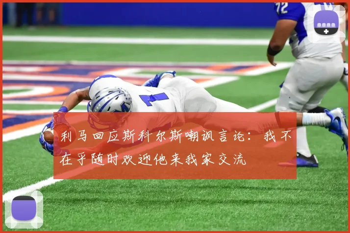 利马回应斯科尔斯嘲讽言论：我不在乎随时欢迎他来我家交流