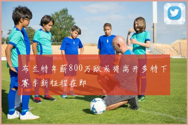 布兰特年薪800万欧或将离开多特下赛季新征程在即