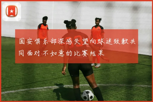 国安俱乐部深感失望向球迷致歉共同面对不如意的比赛结果
