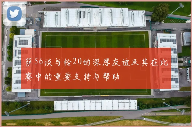 萨56谈与恰20的深厚友谊及其在比赛中的重要支持与帮助