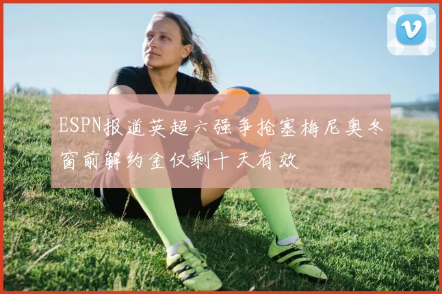 ESPN报道英超六强争抢塞梅尼奥冬窗前解约金仅剩十天有效