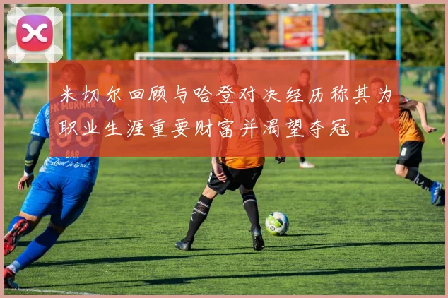 米切尔回顾与哈登对决经历称其为职业生涯重要财富并渴望夺冠