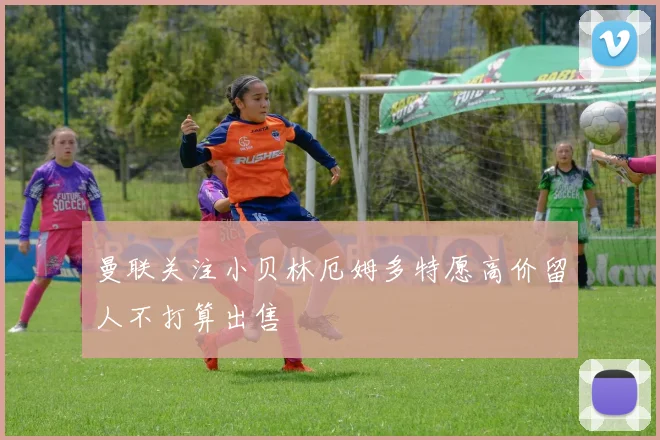 曼联关注小贝林厄姆多特愿高价留人不打算出售
