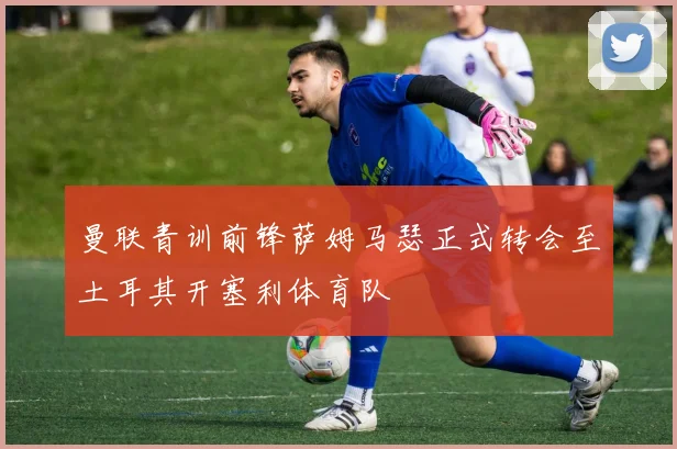 曼联青训前锋萨姆马瑟正式转会至土耳其开塞利体育队