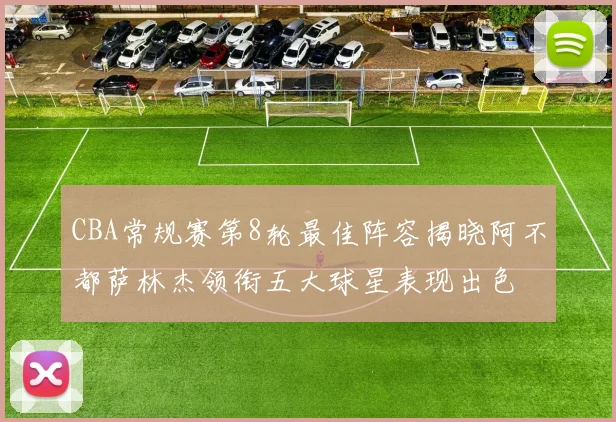 CBA常规赛第8轮最佳阵容揭晓阿不都萨林杰领衔五大球星表现出色
