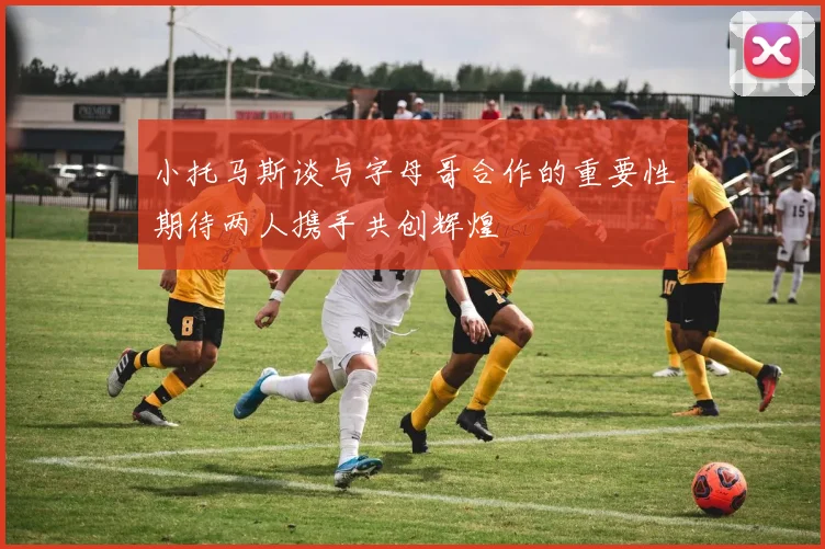 小托马斯谈与字母哥合作的重要性期待两人携手共创辉煌