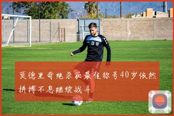 莫德里奇绝杀获最佳称号40岁依然拼搏不息继续战斗