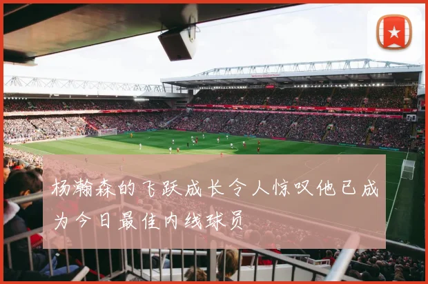 杨瀚森的飞跃成长令人惊叹他已成为今日最佳内线球员