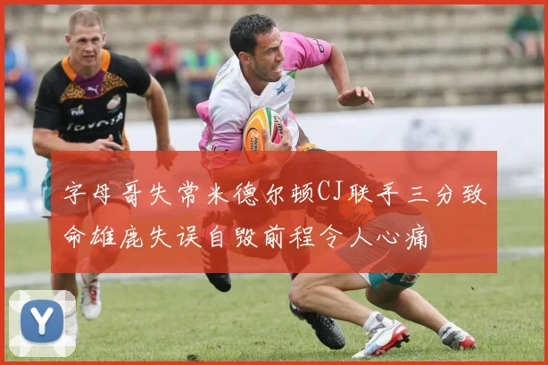 字母哥失常米德尔顿CJ联手三分致命雄鹿失误自毁前程令人心痛