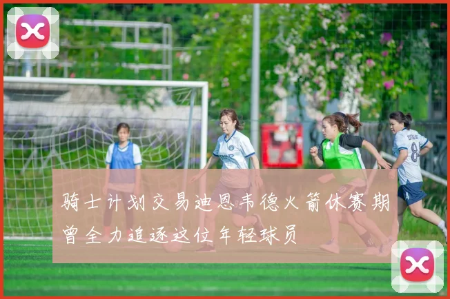 骑士计划交易迪恩韦德火箭休赛期曾全力追逐这位年轻球员