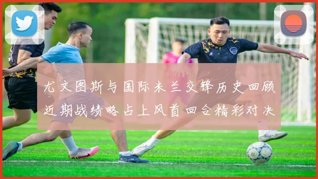 尤文图斯与国际米兰交锋历史回顾近期战绩略占上风首回合精彩对决回顾