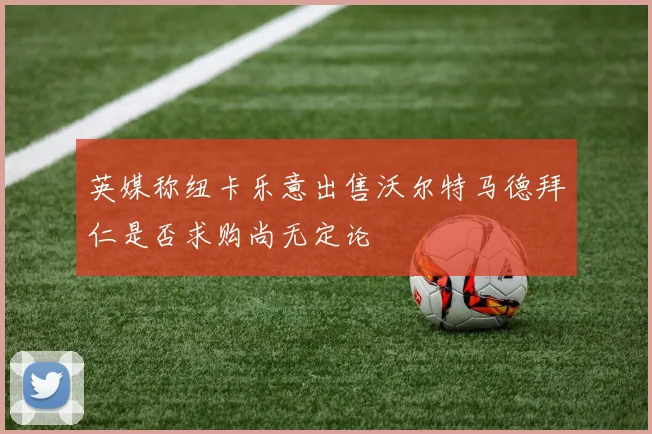 英媒称纽卡乐意出售沃尔特马德拜仁是否求购尚无定论