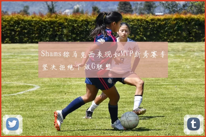 Shams称马克西表现如MVP新秀赛季坚决拒绝下放G联盟