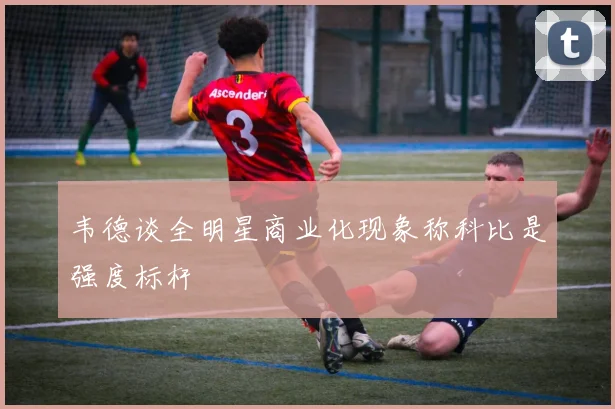 韦德谈全明星商业化现象称科比是强度标杆