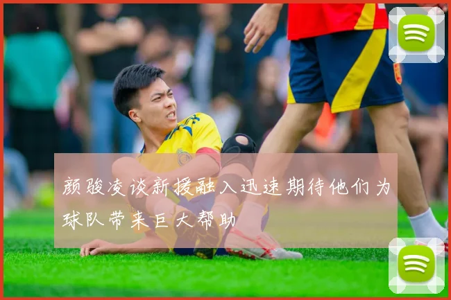 颜骏凌谈新援融入迅速期待他们为球队带来巨大帮助