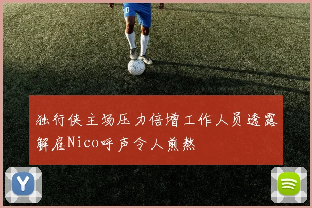 独行侠主场压力倍增工作人员透露解雇Nico呼声令人煎熬