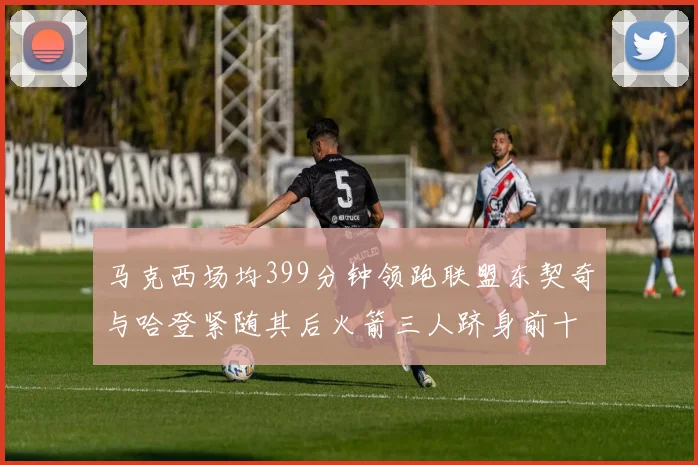 马克西场均399分钟领跑联盟东契奇与哈登紧随其后火箭三人跻身前十