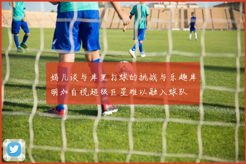 娟儿谈与库里打球的挑战与乐趣库明加自视超级巨星难以融入球队