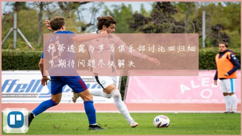 托蒂透露与罗马俱乐部讨论回归细节期待问题尽快解决