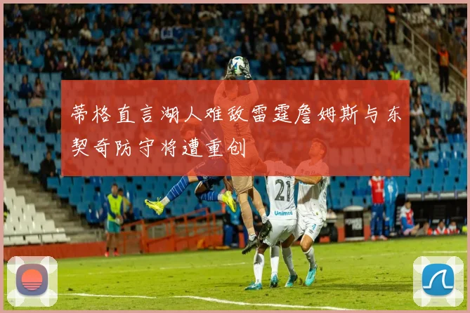 蒂格直言湖人难敌雷霆詹姆斯与东契奇防守将遭重创