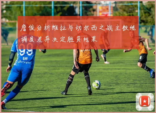 詹俊分析维拉与切尔西之战主教练调度差异决定胜负结果