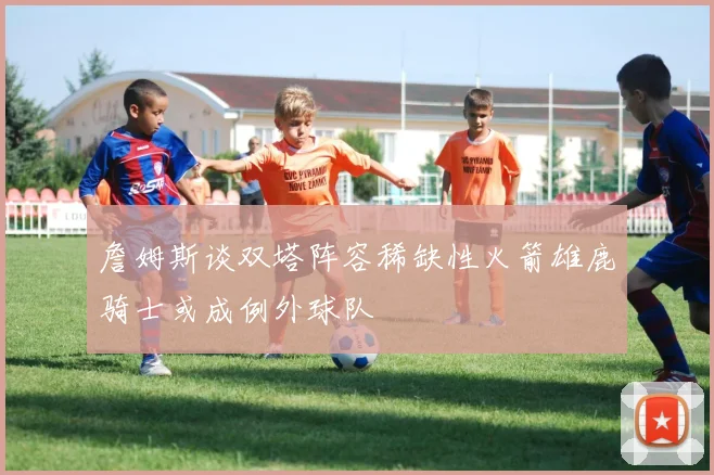 詹姆斯谈双塔阵容稀缺性火箭雄鹿骑士或成例外球队