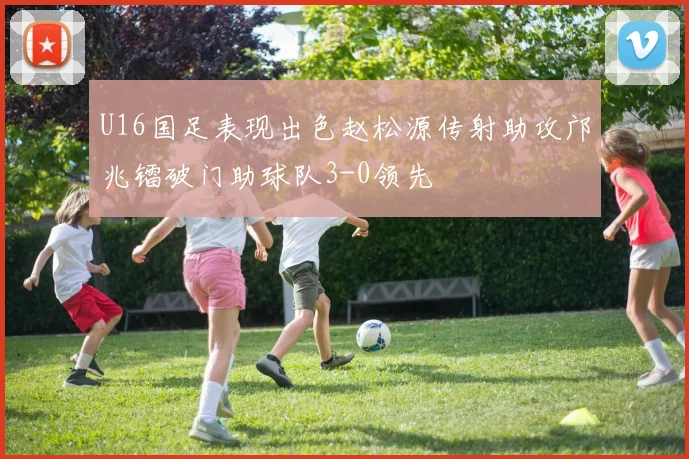U16国足表现出色赵松源传射助攻邝兆镭破门助球队3-0领先