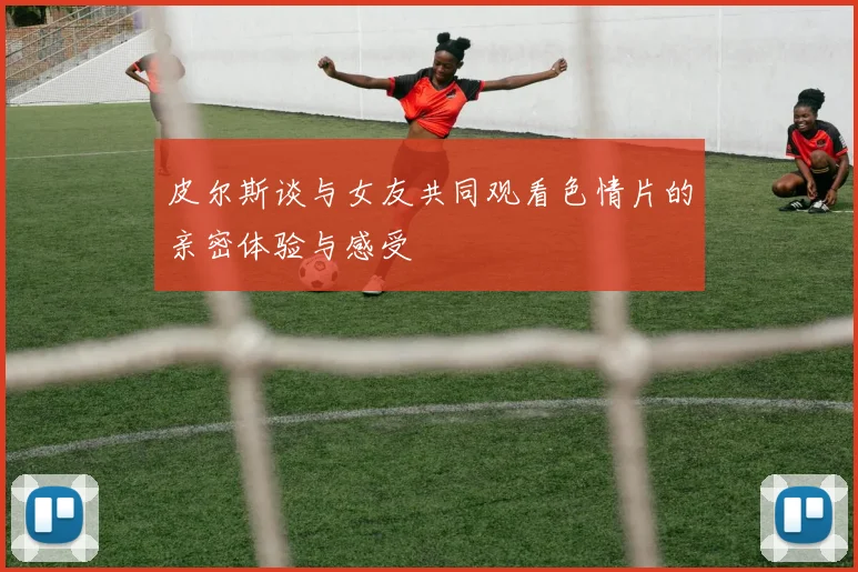 皮尔斯谈与女友共同观看色情片的亲密体验与感受
