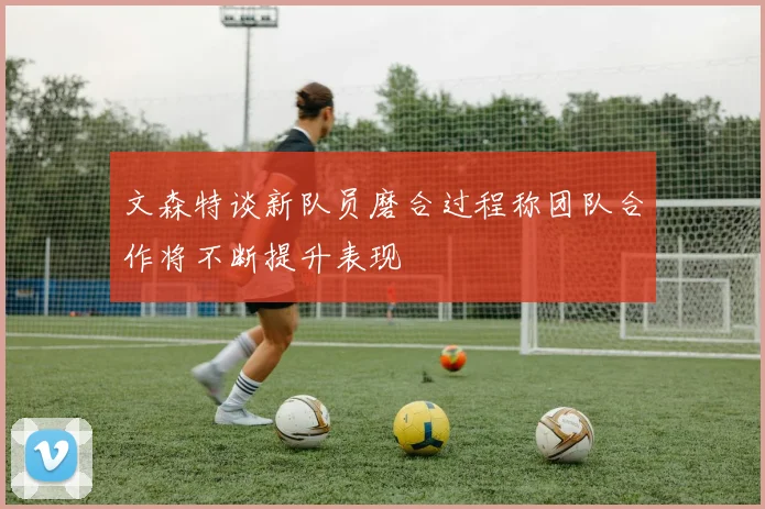 文森特谈新队员磨合过程称团队合作将不断提升表现