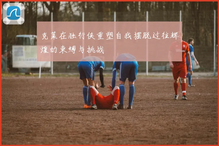 克莱在独行侠重塑自我摆脱过往辉煌的束缚与挑战